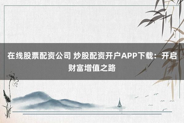 在线股票配资公司 炒股配资开户APP下载：开启财富增值之路
