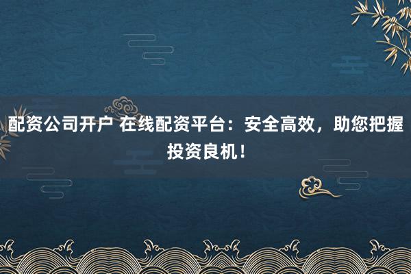配资公司开户 在线配资平台：安全高效，助您把握投资良机！