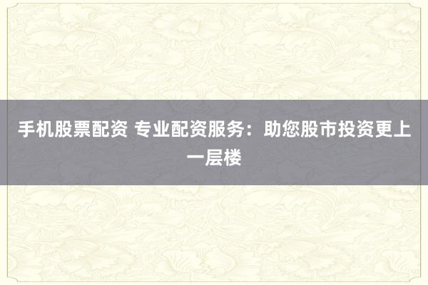 手机股票配资 专业配资服务：助您股市投资更上一层楼