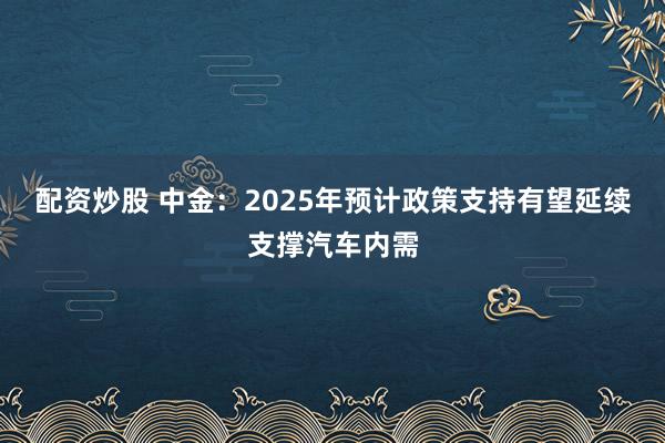 配资炒股 中金：2025年预计政策支持有望延续支撑汽车内需