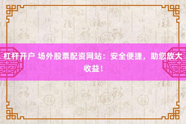 杠杆开户 场外股票配资网站：安全便捷，助您放大收益！