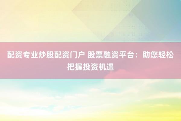 配资专业炒股配资门户 股票融资平台：助您轻松把握投资机遇