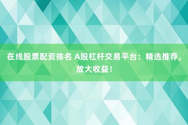 在线股票配资排名 A股杠杆交易平台：精选推荐，放大收益！