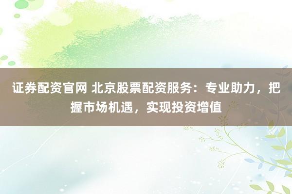 证券配资官网 北京股票配资服务：专业助力，把握市场机遇，实现投资增值