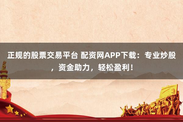 正规的股票交易平台 配资网APP下载：专业炒股，资金助力，轻松盈利！