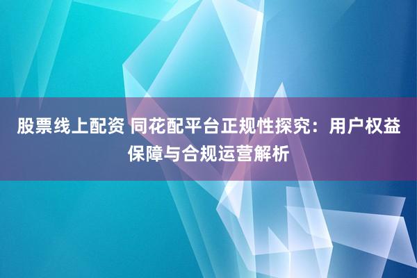 股票线上配资 同花配平台正规性探究：用户权益保障与合规运营解析