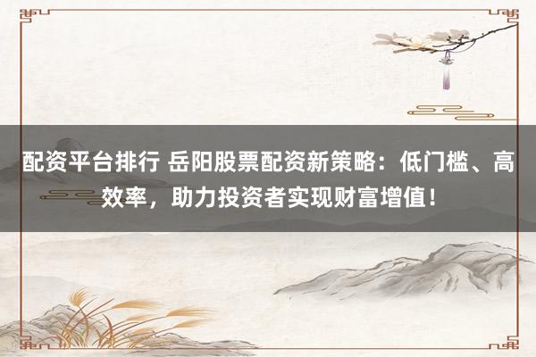 配资平台排行 岳阳股票配资新策略：低门槛、高效率，助力投资者实现财富增值！