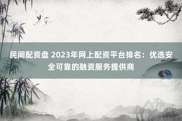 民间配资盘 2023年网上配资平台排名：优选安全可靠的融资服务提供商