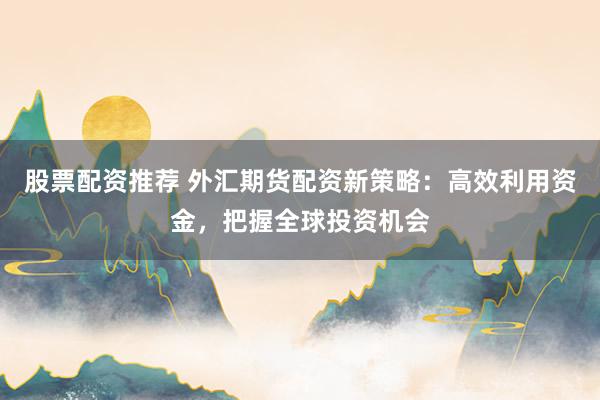 股票配资推荐 外汇期货配资新策略：高效利用资金，把握全球投资机会