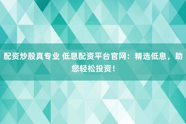 配资炒股真专业 低息配资平台官网：精选低息，助您轻松投资！