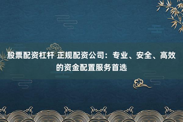 股票配资杠杆 正规配资公司：专业、安全、高效的资金配置服务首选