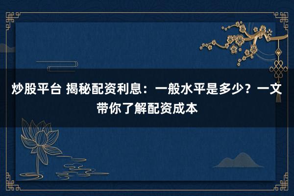 炒股平台 揭秘配资利息：一般水平是多少？一文带你了解配资成本