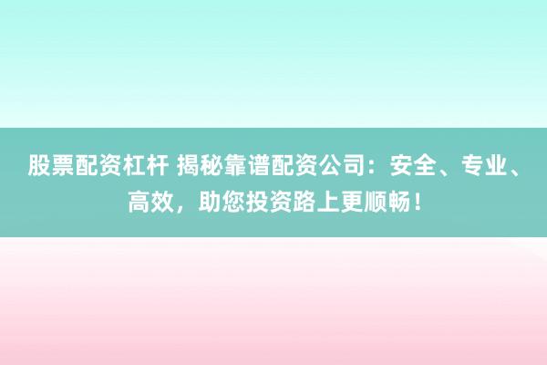股票配资杠杆 揭秘靠谱配资公司：安全、专业、高效，助您投资路上更顺畅！