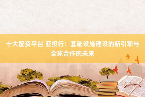 十大配资平台 亚投行：基础设施建设的新引擎与全球合作的未来