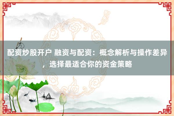 配资炒股开户 融资与配资：概念解析与操作差异，选择最适合你的资金策略