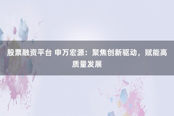股票融资平台 申万宏源：聚焦创新驱动，赋能高质量发展