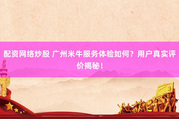 配资网络炒股 广州米牛服务体验如何？用户真实评价揭秘！