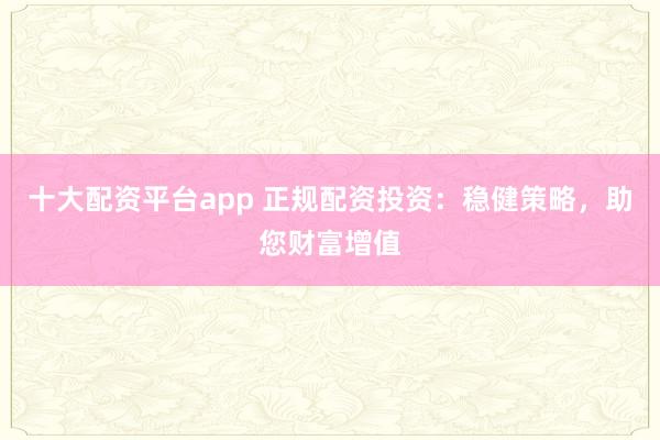 十大配资平台app 正规配资投资：稳健策略，助您财富增值