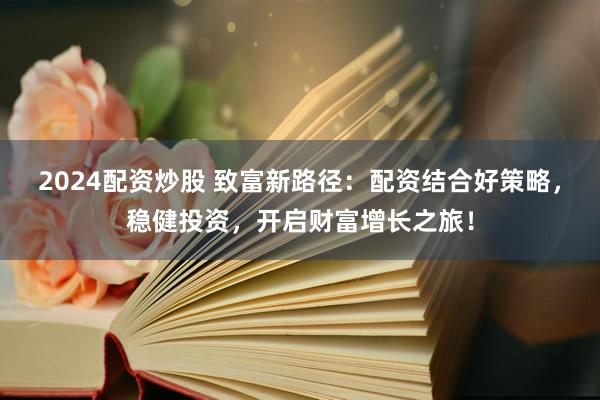 2024配资炒股 致富新路径：配资结合好策略，稳健投资，开启财富增长之旅！
