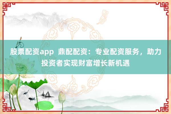 股票配资app  鼎配配资：专业配资服务，助力投资者实现财富增长新机遇