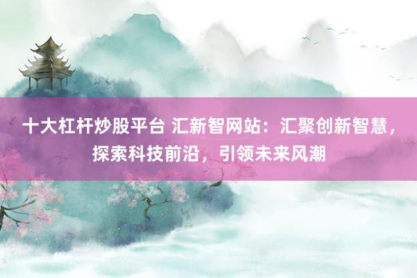 十大杠杆炒股平台 汇新智网站：汇聚创新智慧，探索科技前沿，引领未来风潮
