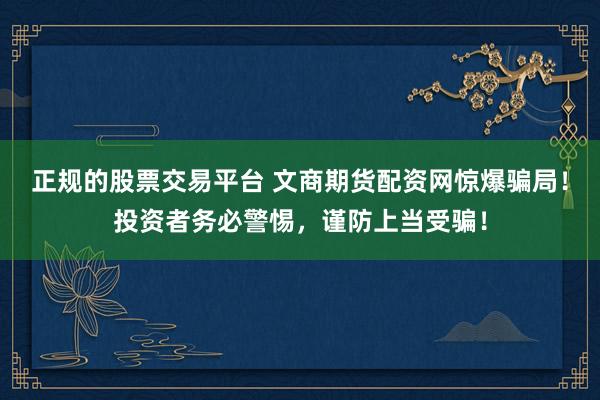 正规的股票交易平台 文商期货配资网惊爆骗局！投资者务必警惕，谨防上当受骗！