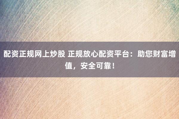 配资正规网上炒股 正规放心配资平台：助您财富增值，安全可靠！