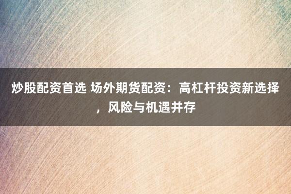炒股配资首选 场外期货配资：高杠杆投资新选择，风险与机遇并存