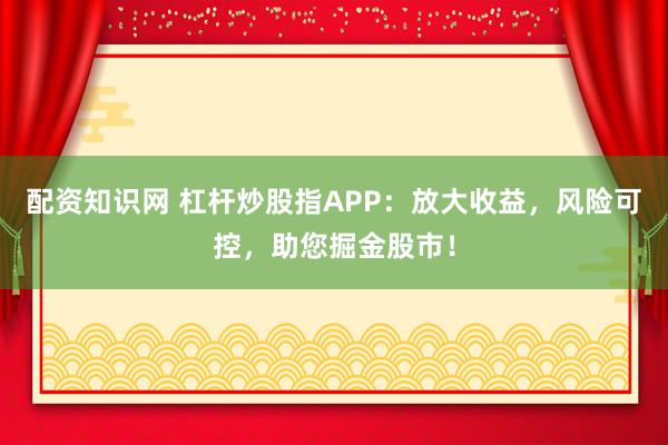 配资知识网 杠杆炒股指APP：放大收益，风险可控，助您掘金股市！