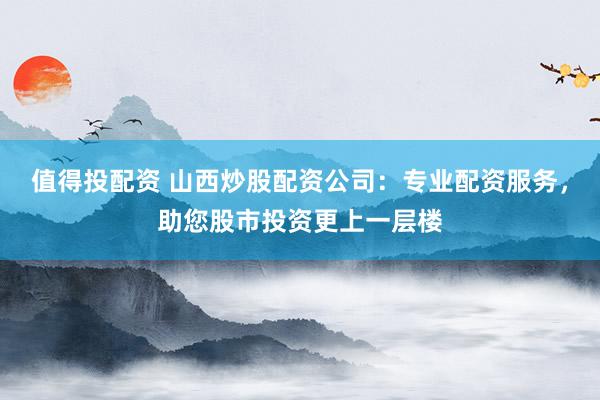 值得投配资 山西炒股配资公司：专业配资服务，助您股市投资更上一层楼