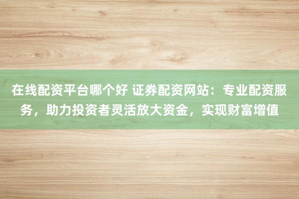 在线配资平台哪个好 证券配资网站：专业配资服务，助力投资者灵活放大资金，实现财富增值