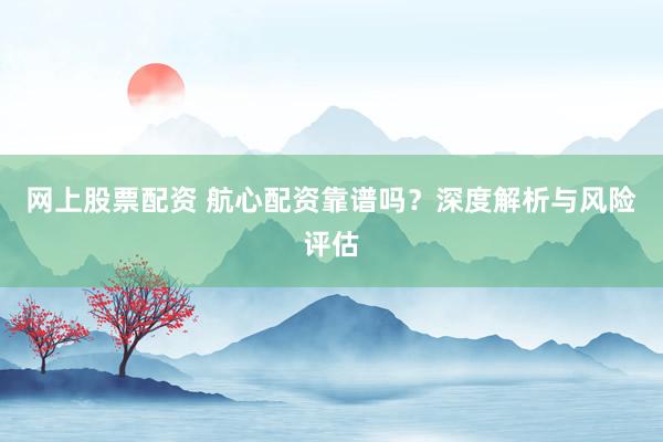 网上股票配资 航心配资靠谱吗？深度解析与风险评估