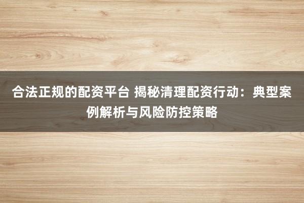 合法正规的配资平台 揭秘清理配资行动：典型案例解析与风险防控策略