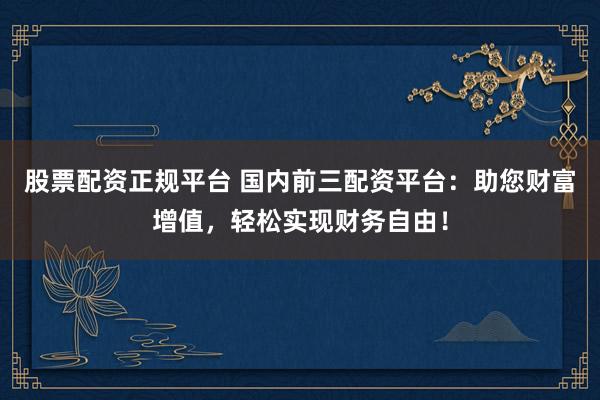股票配资正规平台 国内前三配资平台：助您财富增值，轻松实现财务自由！