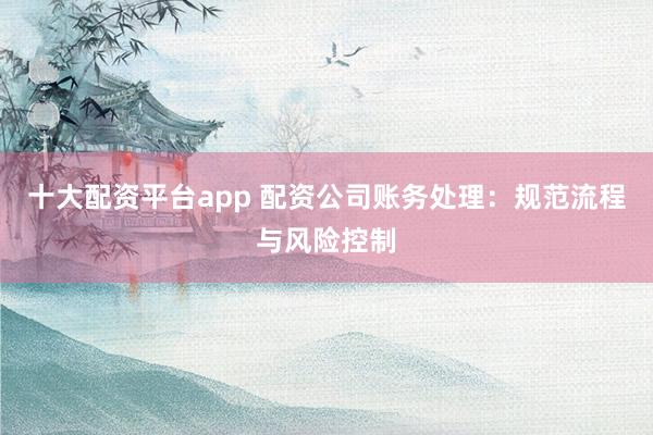 十大配资平台app 配资公司账务处理：规范流程与风险控制