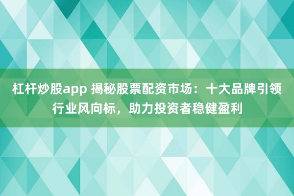 杠杆炒股app 揭秘股票配资市场：十大品牌引领行业风向标，助力投资者稳健盈利