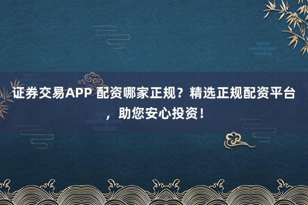 证券交易APP 配资哪家正规？精选正规配资平台，助您安心投资！