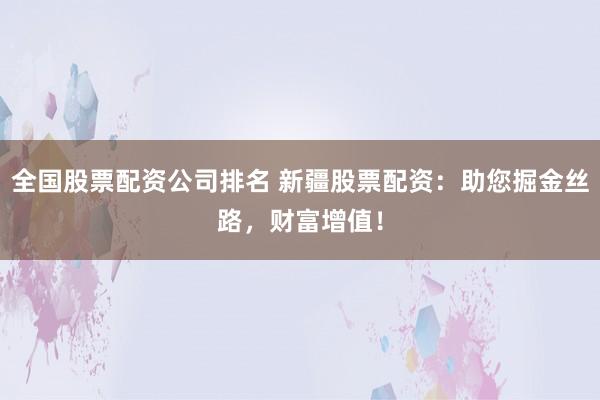 全国股票配资公司排名 新疆股票配资：助您掘金丝路，财富增值！