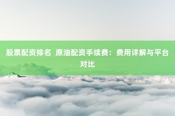 股票配资排名  原油配资手续费：费用详解与平台对比