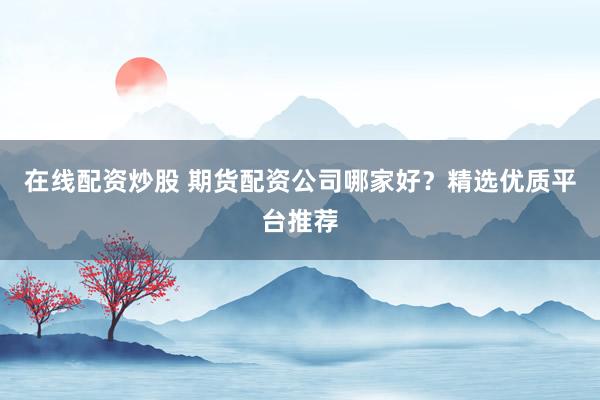 在线配资炒股 期货配资公司哪家好？精选优质平台推荐