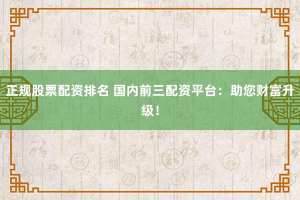 正规股票配资排名 国内前三配资平台：助您财富升级！
