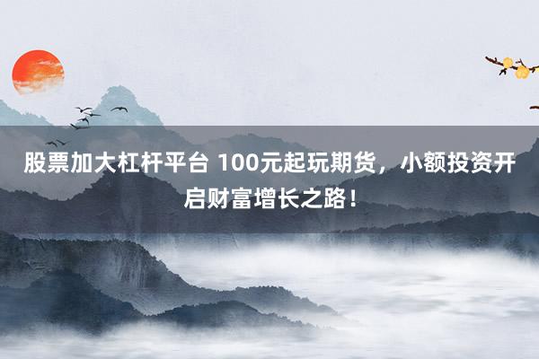 股票加大杠杆平台 100元起玩期货，小额投资开启财富增长之路！