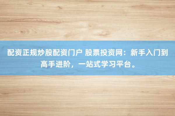 配资正规炒股配资门户 股票投资网：新手入门到高手进阶，一站式学习平台。