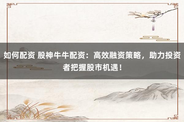 如何配资 股神牛牛配资：高效融资策略，助力投资者把握股市机遇！