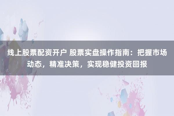 线上股票配资开户 股票实盘操作指南：把握市场动态，精准决策，实现稳健投资回报