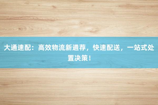 大通速配：高效物流新遴荐，快速配送，一站式处置决策！