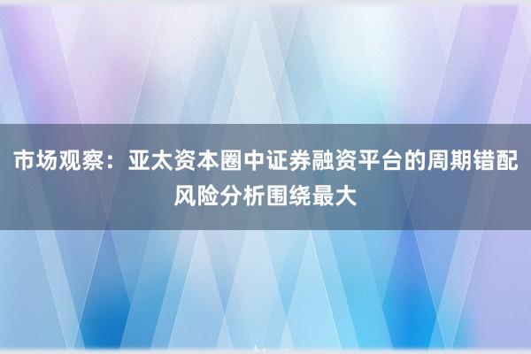 市场观察：亚太资本圈中证券融资平台的周期错配风险分析围绕最大