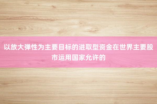 以放大弹性为主要目标的进取型资金在世界主要股市运用国家允许的