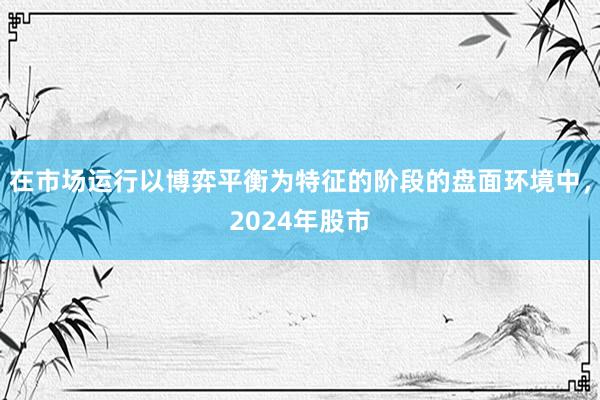 在市场运行以博弈平衡为特征的阶段的盘面环境中，2024年股市
