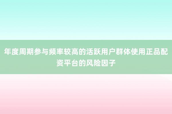 年度周期参与频率较高的活跃用户群体使用正品配资平台的风险因子